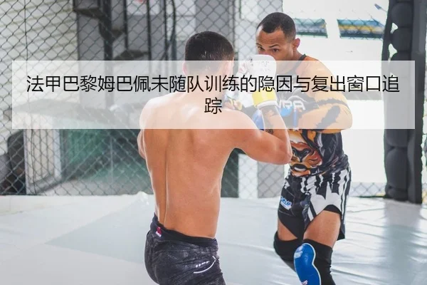 法甲巴黎姆巴佩未随队训练的隐因与复出窗口追踪