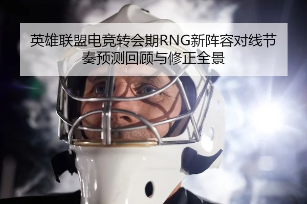 英雄联盟电竞转会期RNG新阵容对线节奏预测回顾与修正全景